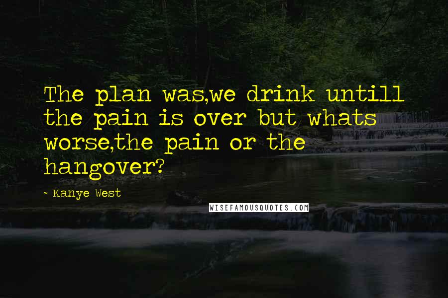 Kanye West Quotes: The plan was,we drink untill the pain is over but whats worse,the pain or the hangover?