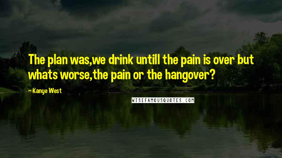 Kanye West Quotes: The plan was,we drink untill the pain is over but whats worse,the pain or the hangover?