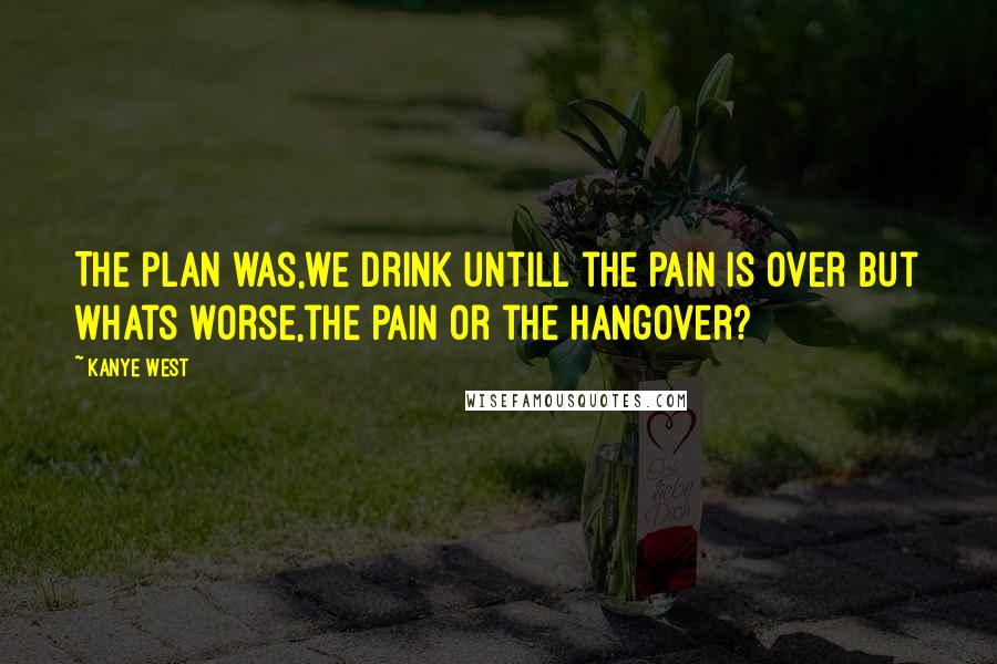 Kanye West Quotes: The plan was,we drink untill the pain is over but whats worse,the pain or the hangover?
