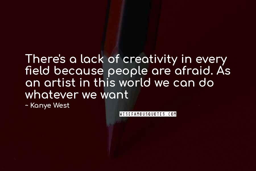 Kanye West Quotes: There's a lack of creativity in every field because people are afraid. As an artist in this world we can do whatever we want