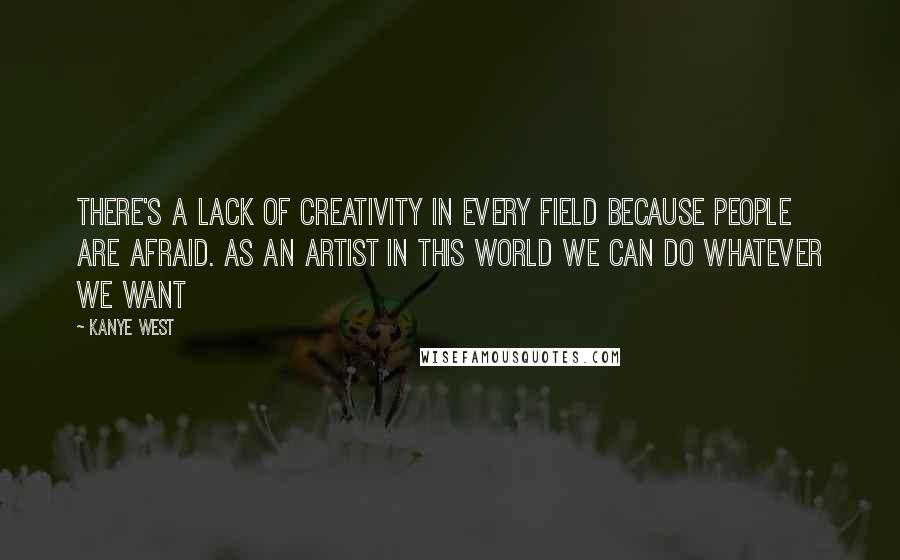 Kanye West Quotes: There's a lack of creativity in every field because people are afraid. As an artist in this world we can do whatever we want