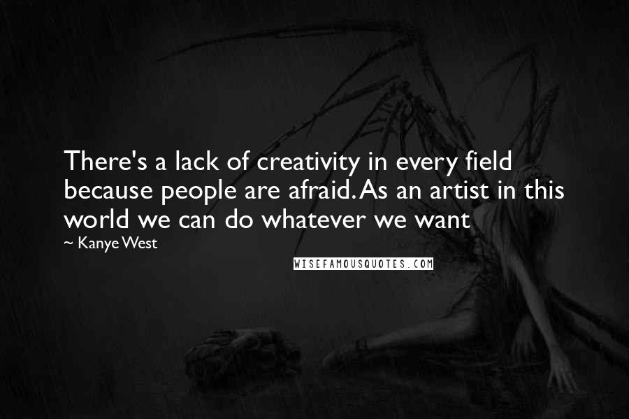 Kanye West Quotes: There's a lack of creativity in every field because people are afraid. As an artist in this world we can do whatever we want