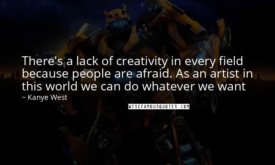 Kanye West Quotes: There's a lack of creativity in every field because people are afraid. As an artist in this world we can do whatever we want