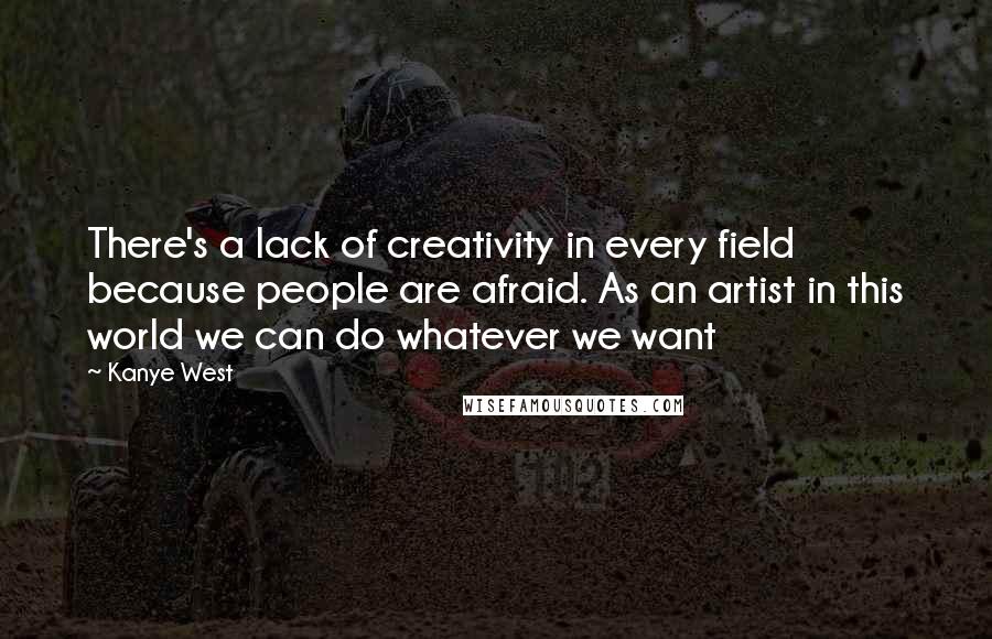 Kanye West Quotes: There's a lack of creativity in every field because people are afraid. As an artist in this world we can do whatever we want