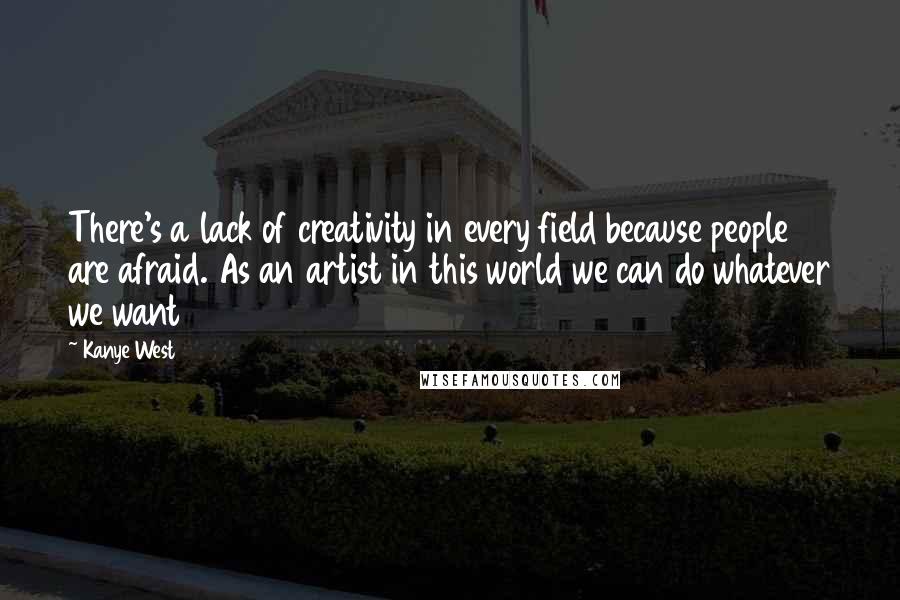 Kanye West Quotes: There's a lack of creativity in every field because people are afraid. As an artist in this world we can do whatever we want