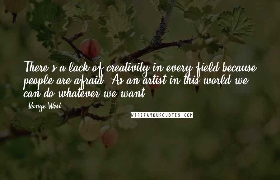 Kanye West Quotes: There's a lack of creativity in every field because people are afraid. As an artist in this world we can do whatever we want