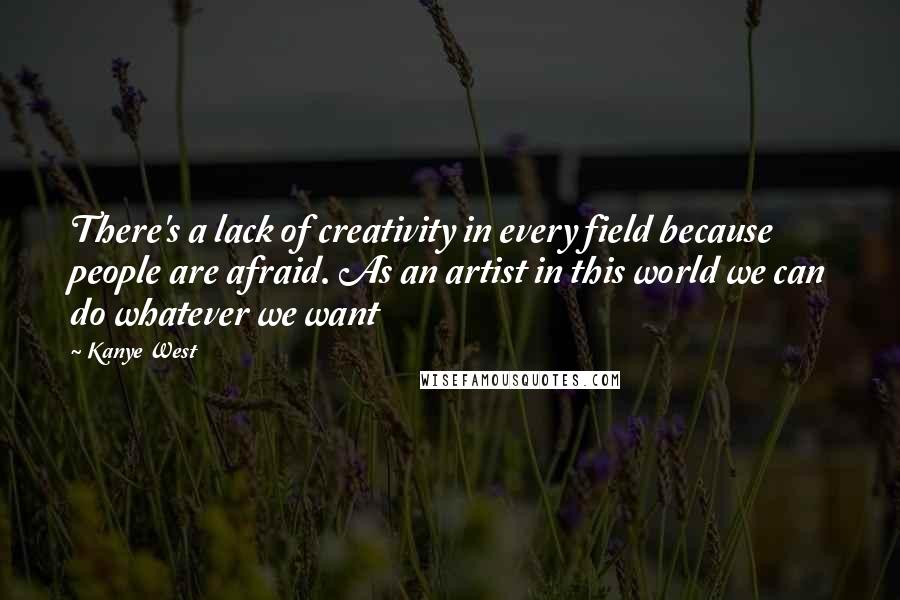 Kanye West Quotes: There's a lack of creativity in every field because people are afraid. As an artist in this world we can do whatever we want