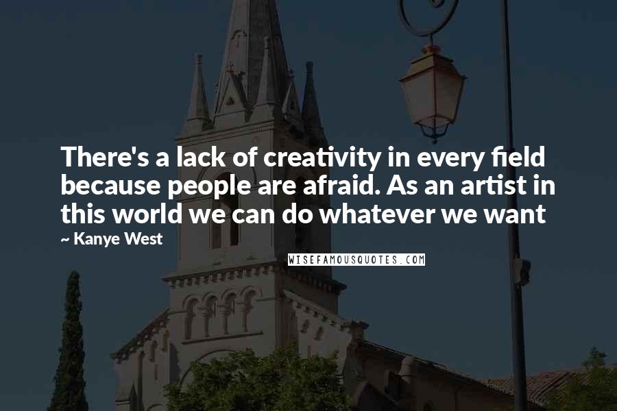 Kanye West Quotes: There's a lack of creativity in every field because people are afraid. As an artist in this world we can do whatever we want