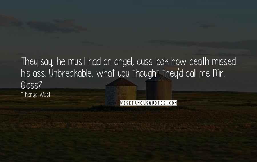 Kanye West Quotes: They say, he must had an angel, cuss look how death missed his ass. Unbreakable, what you thought they'd call me Mr. Glass?