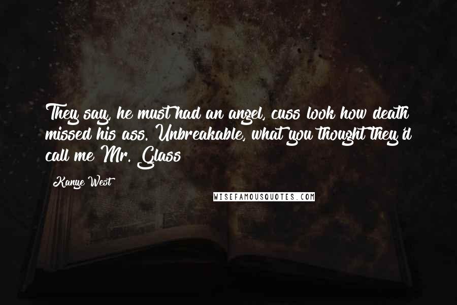 Kanye West Quotes: They say, he must had an angel, cuss look how death missed his ass. Unbreakable, what you thought they'd call me Mr. Glass?