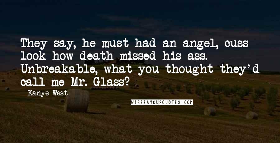 Kanye West Quotes: They say, he must had an angel, cuss look how death missed his ass. Unbreakable, what you thought they'd call me Mr. Glass?