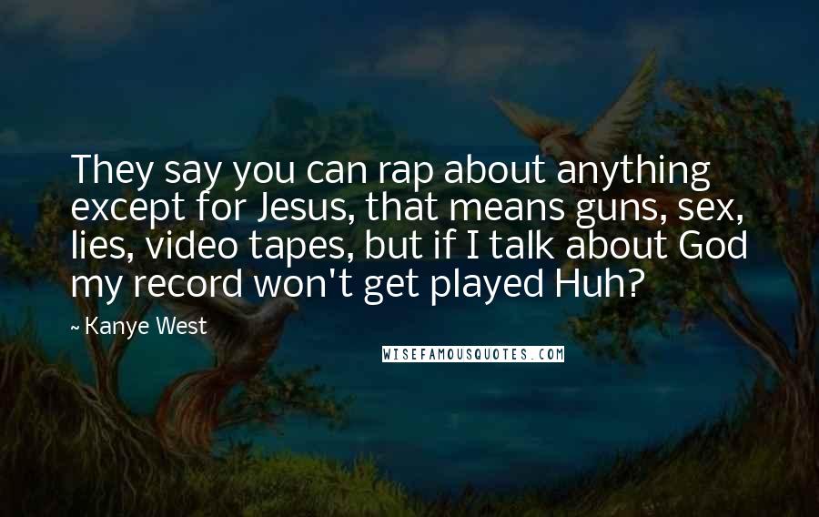 Kanye West Quotes: They say you can rap about anything except for Jesus, that means guns, sex, lies, video tapes, but if I talk about God my record won't get played Huh?