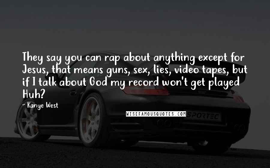 Kanye West Quotes: They say you can rap about anything except for Jesus, that means guns, sex, lies, video tapes, but if I talk about God my record won't get played Huh?