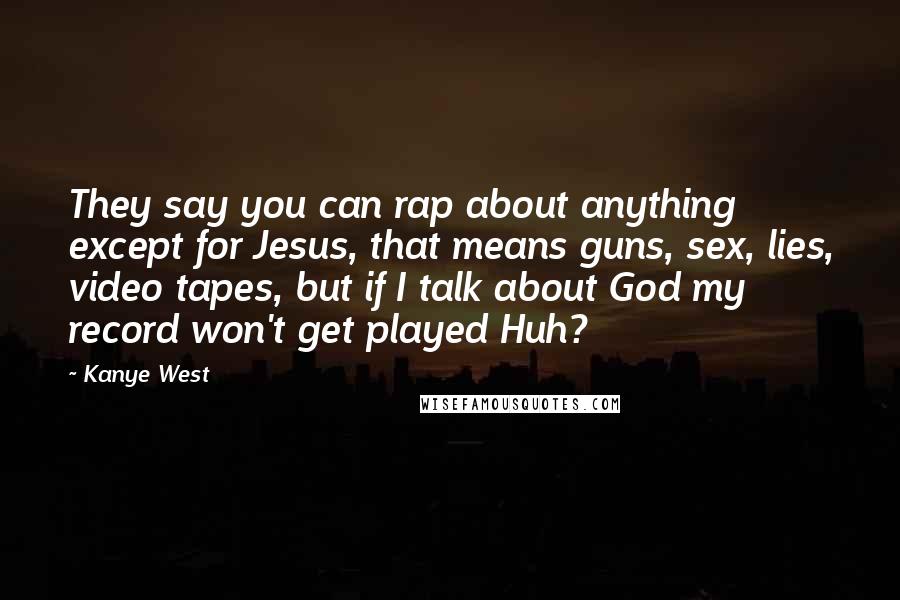 Kanye West Quotes: They say you can rap about anything except for Jesus, that means guns, sex, lies, video tapes, but if I talk about God my record won't get played Huh?