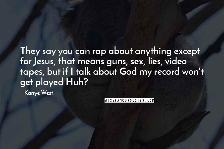 Kanye West Quotes: They say you can rap about anything except for Jesus, that means guns, sex, lies, video tapes, but if I talk about God my record won't get played Huh?