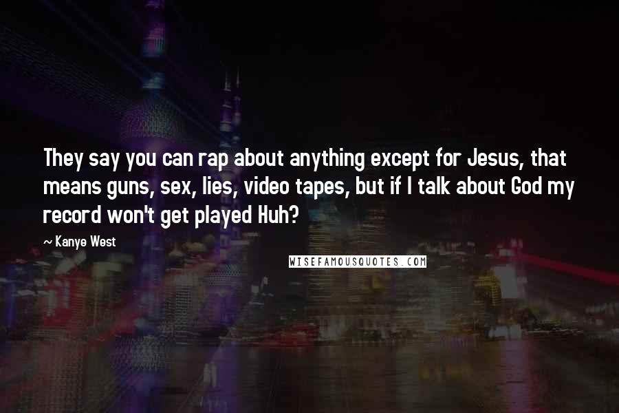 Kanye West Quotes: They say you can rap about anything except for Jesus, that means guns, sex, lies, video tapes, but if I talk about God my record won't get played Huh?