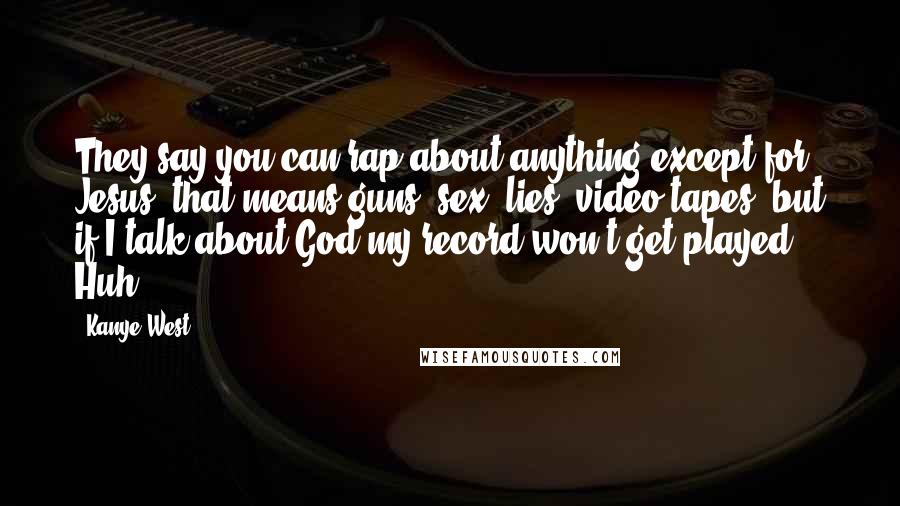 Kanye West Quotes: They say you can rap about anything except for Jesus, that means guns, sex, lies, video tapes, but if I talk about God my record won't get played Huh?