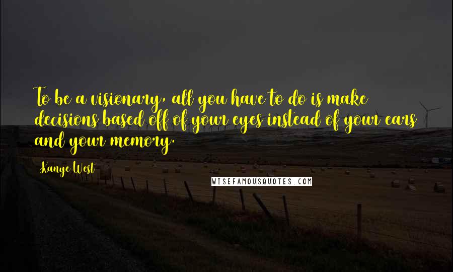 Kanye West Quotes: To be a visionary, all you have to do is make decisions based off of your eyes instead of your ears and your memory.