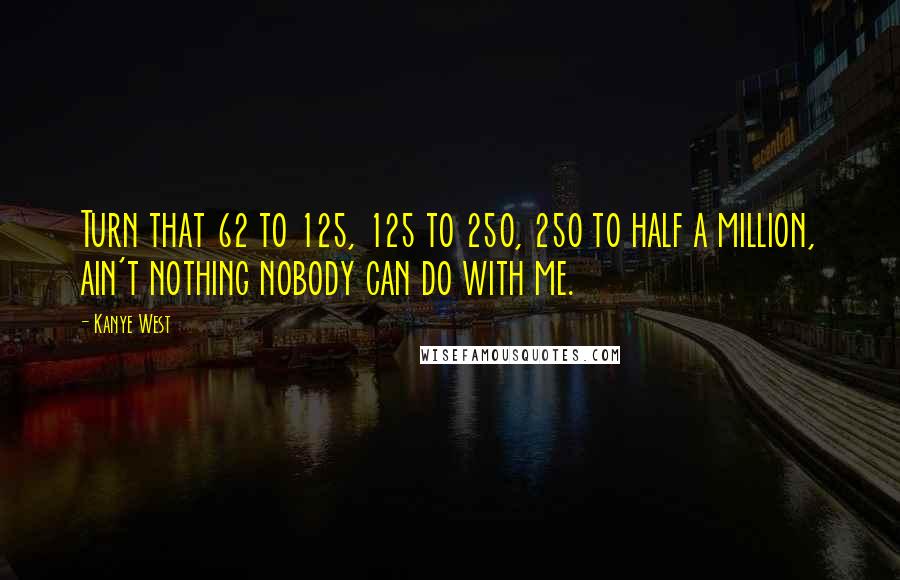 Kanye West Quotes: Turn that 62 to 125, 125 to 250, 250 to half a million, ain't nothing nobody can do with me.