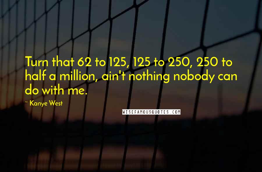 Kanye West Quotes: Turn that 62 to 125, 125 to 250, 250 to half a million, ain't nothing nobody can do with me.