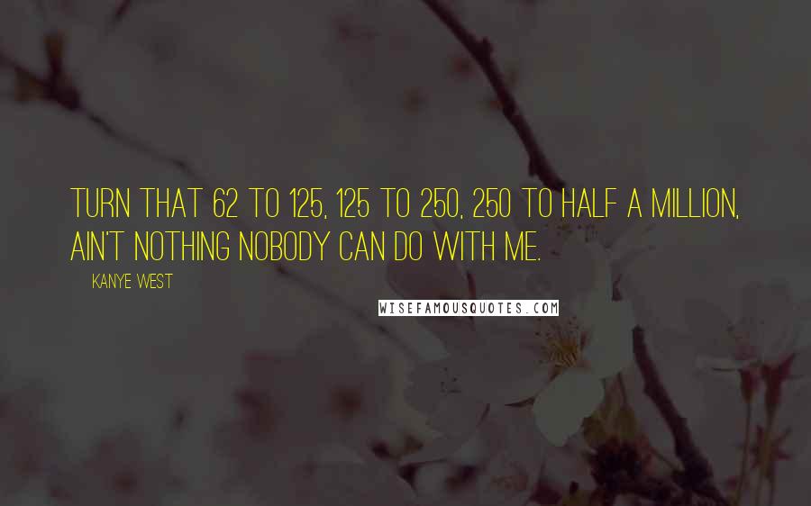 Kanye West Quotes: Turn that 62 to 125, 125 to 250, 250 to half a million, ain't nothing nobody can do with me.