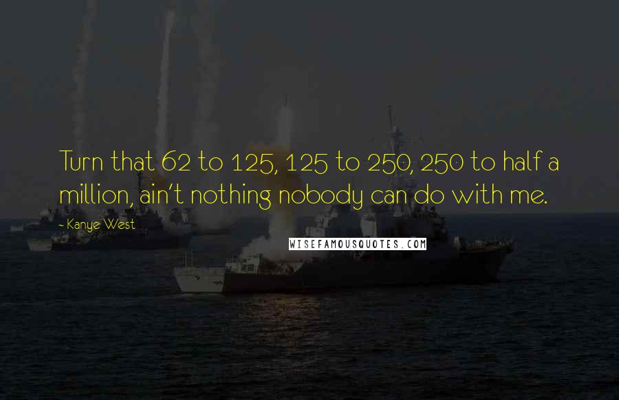 Kanye West Quotes: Turn that 62 to 125, 125 to 250, 250 to half a million, ain't nothing nobody can do with me.