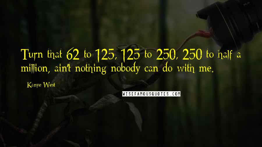 Kanye West Quotes: Turn that 62 to 125, 125 to 250, 250 to half a million, ain't nothing nobody can do with me.