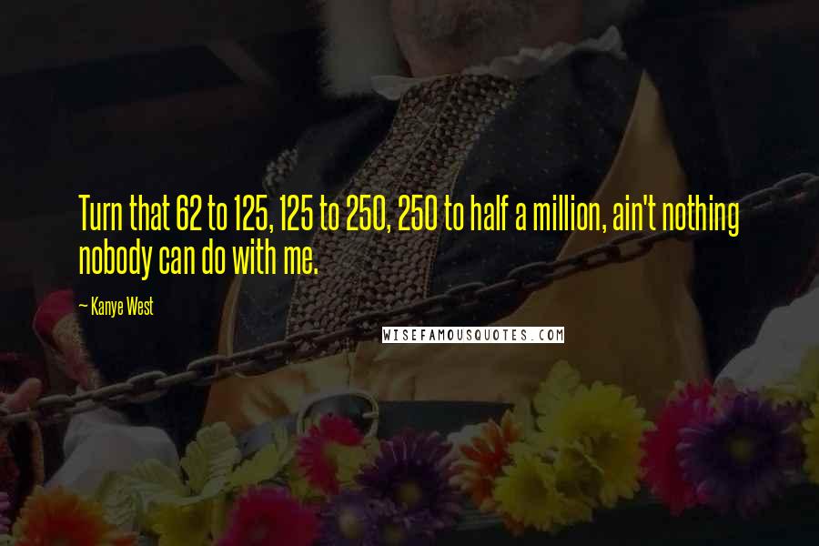 Kanye West Quotes: Turn that 62 to 125, 125 to 250, 250 to half a million, ain't nothing nobody can do with me.