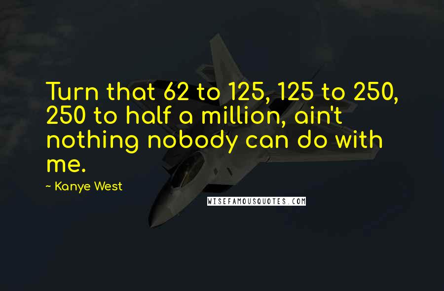 Kanye West Quotes: Turn that 62 to 125, 125 to 250, 250 to half a million, ain't nothing nobody can do with me.