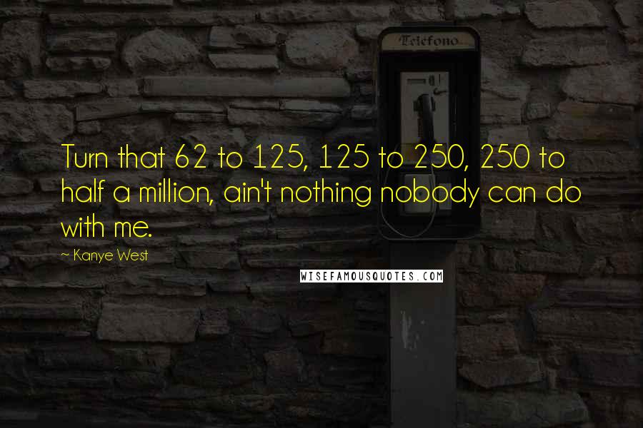 Kanye West Quotes: Turn that 62 to 125, 125 to 250, 250 to half a million, ain't nothing nobody can do with me.