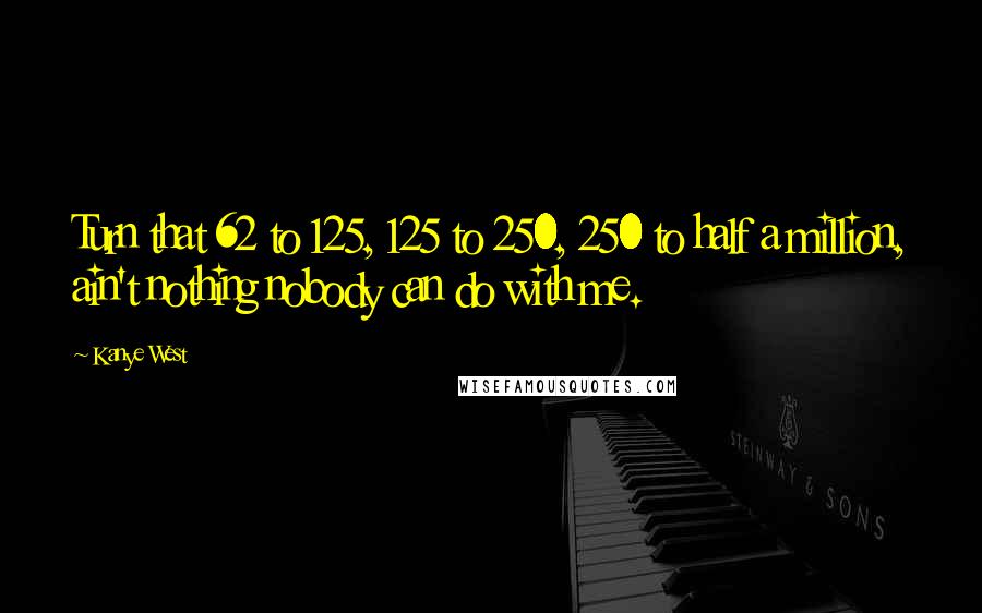 Kanye West Quotes: Turn that 62 to 125, 125 to 250, 250 to half a million, ain't nothing nobody can do with me.