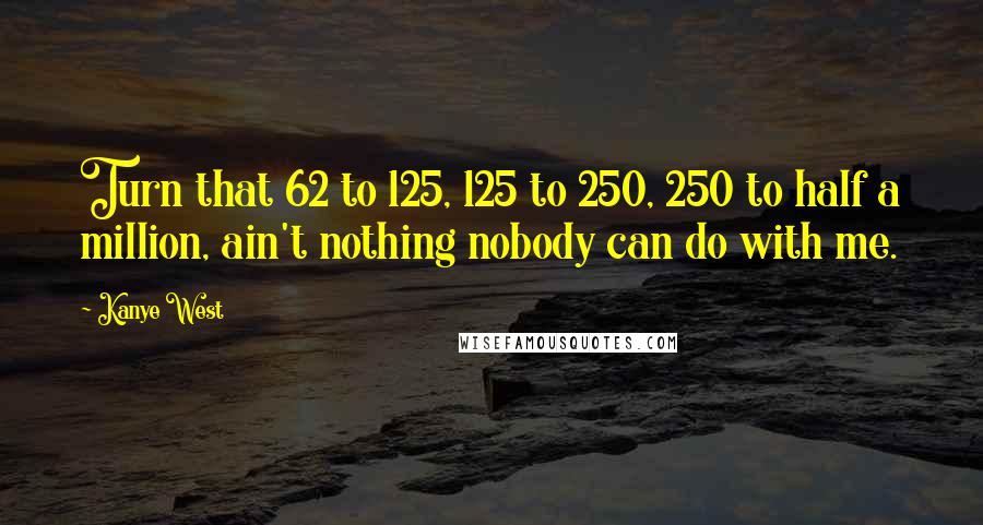 Kanye West Quotes: Turn that 62 to 125, 125 to 250, 250 to half a million, ain't nothing nobody can do with me.