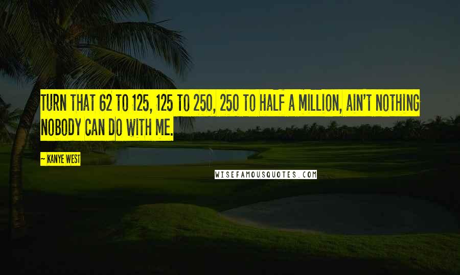 Kanye West Quotes: Turn that 62 to 125, 125 to 250, 250 to half a million, ain't nothing nobody can do with me.