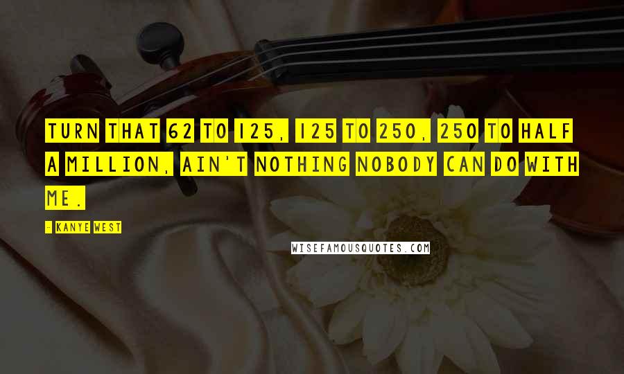 Kanye West Quotes: Turn that 62 to 125, 125 to 250, 250 to half a million, ain't nothing nobody can do with me.