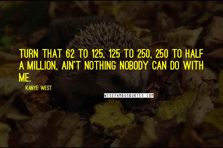 Kanye West Quotes: Turn that 62 to 125, 125 to 250, 250 to half a million, ain't nothing nobody can do with me.