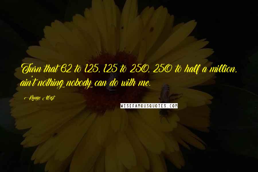 Kanye West Quotes: Turn that 62 to 125, 125 to 250, 250 to half a million, ain't nothing nobody can do with me.