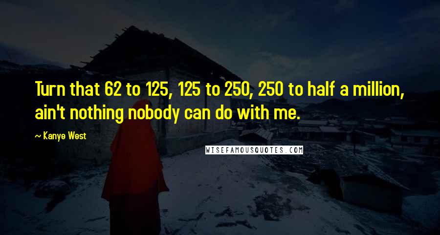 Kanye West Quotes: Turn that 62 to 125, 125 to 250, 250 to half a million, ain't nothing nobody can do with me.