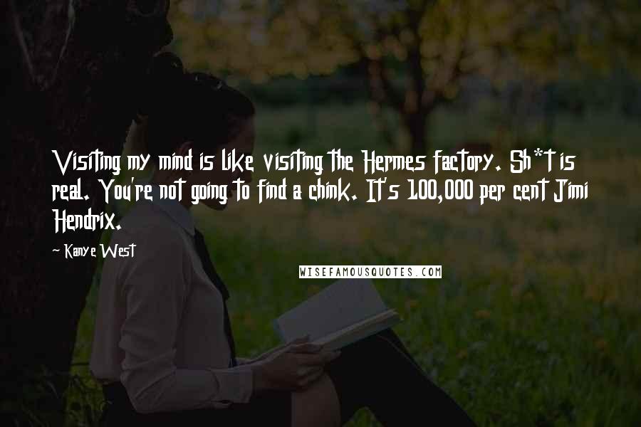 Kanye West Quotes: Visiting my mind is like visiting the Hermes factory. Sh*t is real. You're not going to find a chink. It's 100,000 per cent Jimi Hendrix.