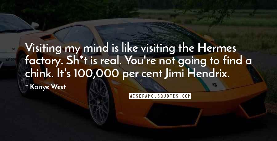 Kanye West Quotes: Visiting my mind is like visiting the Hermes factory. Sh*t is real. You're not going to find a chink. It's 100,000 per cent Jimi Hendrix.