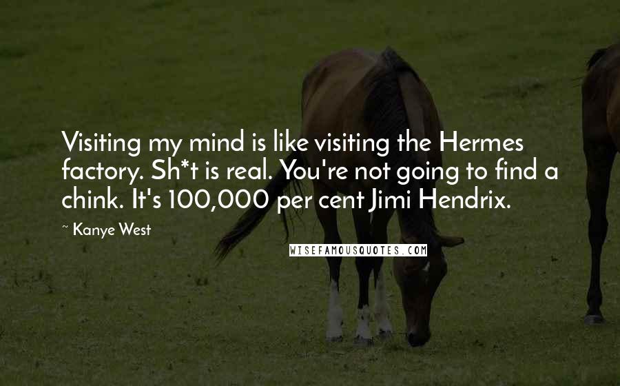 Kanye West Quotes: Visiting my mind is like visiting the Hermes factory. Sh*t is real. You're not going to find a chink. It's 100,000 per cent Jimi Hendrix.