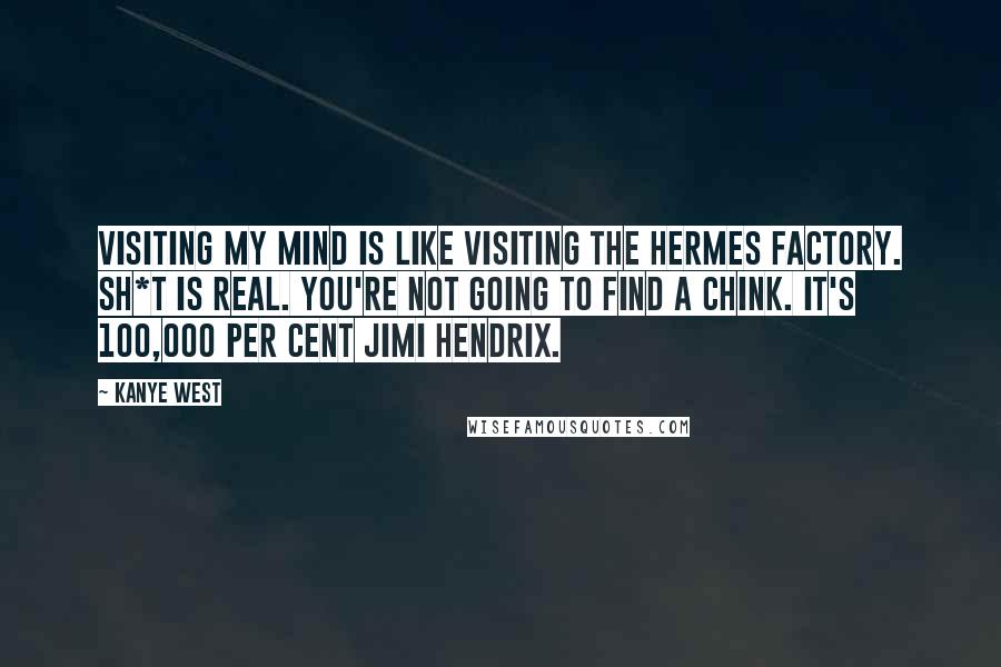 Kanye West Quotes: Visiting my mind is like visiting the Hermes factory. Sh*t is real. You're not going to find a chink. It's 100,000 per cent Jimi Hendrix.