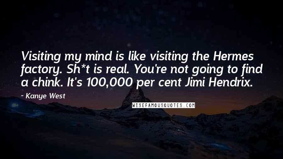 Kanye West Quotes: Visiting my mind is like visiting the Hermes factory. Sh*t is real. You're not going to find a chink. It's 100,000 per cent Jimi Hendrix.