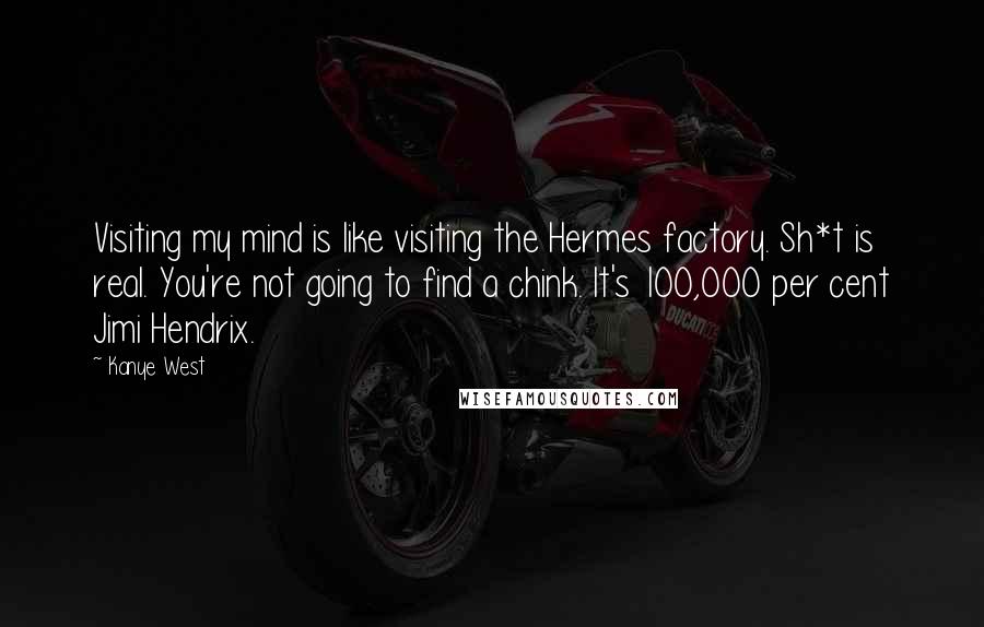 Kanye West Quotes: Visiting my mind is like visiting the Hermes factory. Sh*t is real. You're not going to find a chink. It's 100,000 per cent Jimi Hendrix.