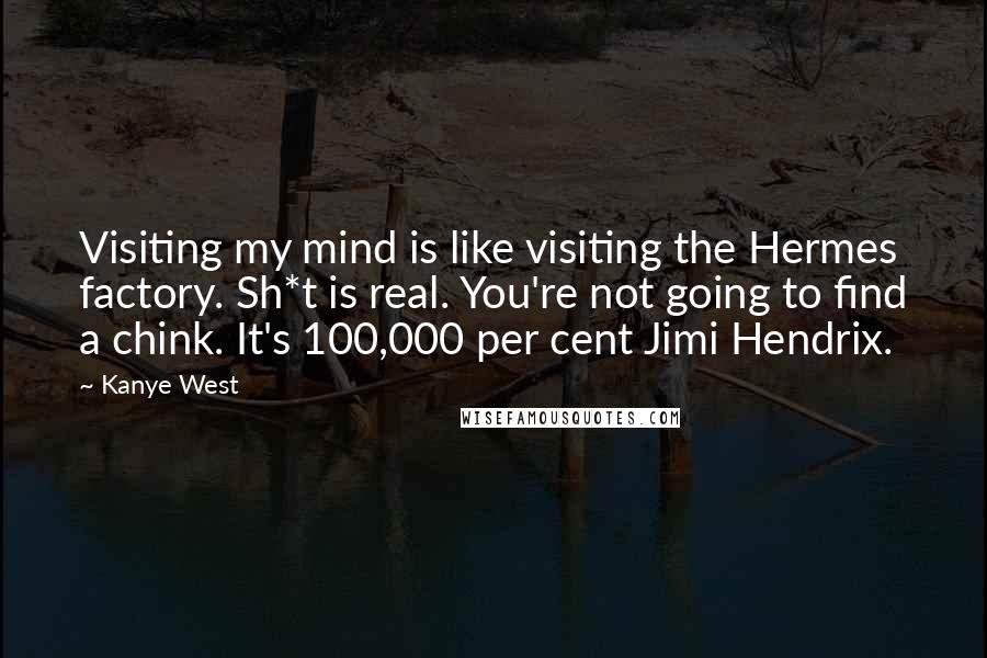 Kanye West Quotes: Visiting my mind is like visiting the Hermes factory. Sh*t is real. You're not going to find a chink. It's 100,000 per cent Jimi Hendrix.