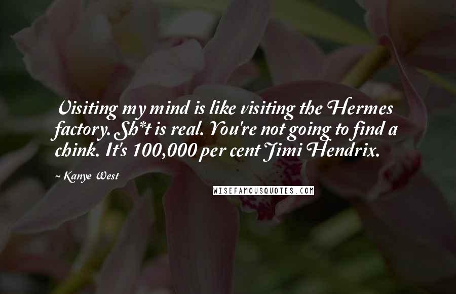 Kanye West Quotes: Visiting my mind is like visiting the Hermes factory. Sh*t is real. You're not going to find a chink. It's 100,000 per cent Jimi Hendrix.