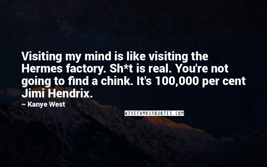 Kanye West Quotes: Visiting my mind is like visiting the Hermes factory. Sh*t is real. You're not going to find a chink. It's 100,000 per cent Jimi Hendrix.