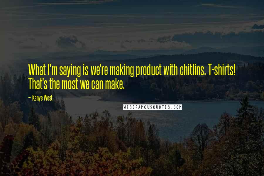 Kanye West Quotes: What I'm saying is we're making product with chitlins. T-shirts! That's the most we can make.