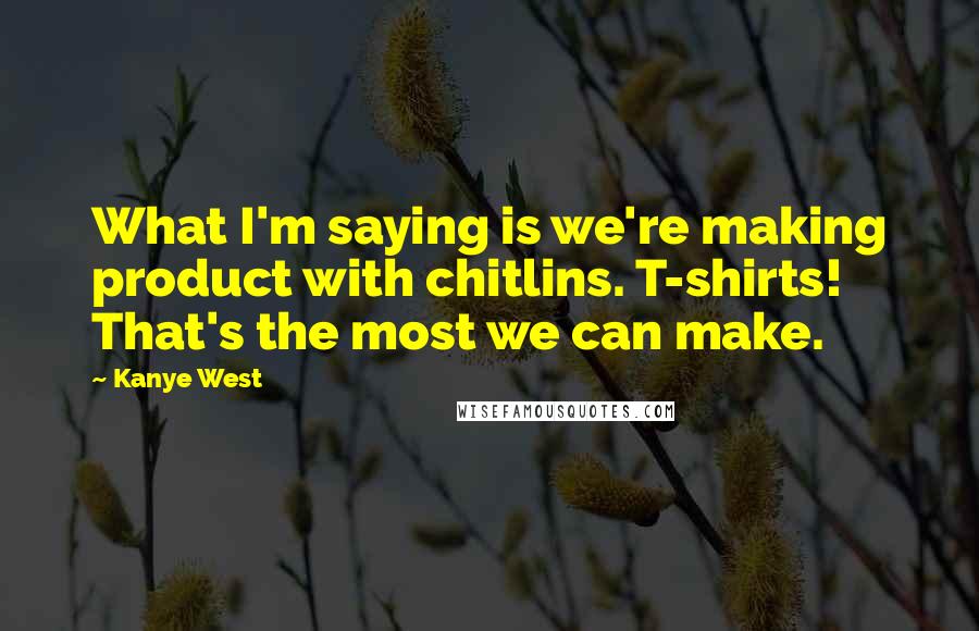 Kanye West Quotes: What I'm saying is we're making product with chitlins. T-shirts! That's the most we can make.