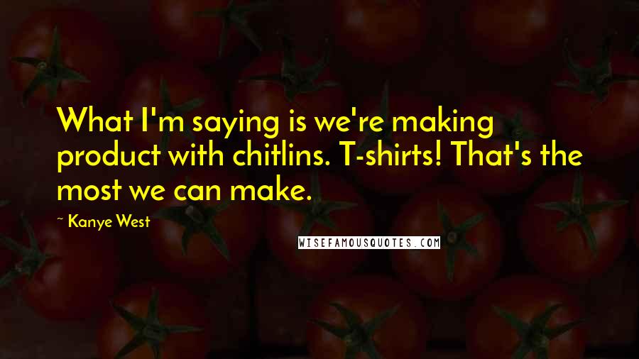 Kanye West Quotes: What I'm saying is we're making product with chitlins. T-shirts! That's the most we can make.