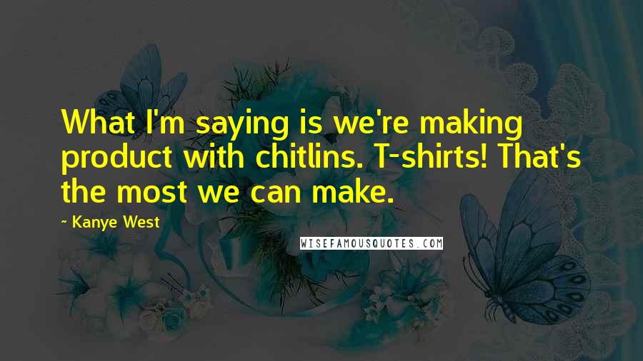 Kanye West Quotes: What I'm saying is we're making product with chitlins. T-shirts! That's the most we can make.